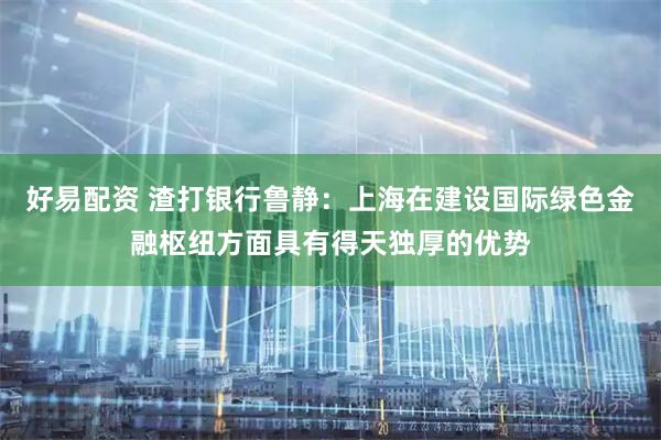 好易配资 渣打银行鲁静：上海在建设国际绿色金融枢纽方面具有得天独厚的优势