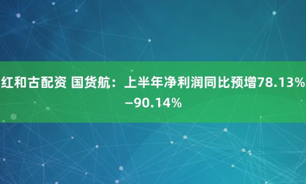 红和古配资 国货航：上半年净利润同比预增78.13%—90.14%