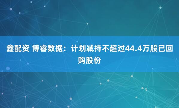 鑫配资 博睿数据:计划减持不超过44.4万股已回购股份