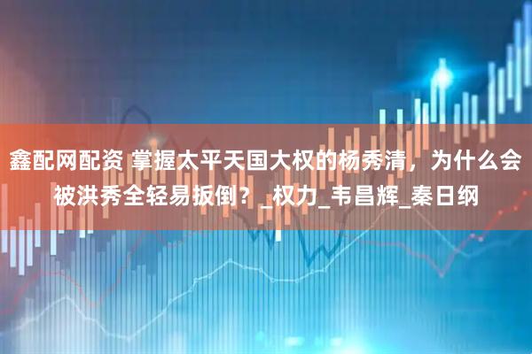 鑫配网配资 掌握太平天国大权的杨秀清，为什么会被洪秀全轻易扳倒？_权力_韦昌辉_秦日纲