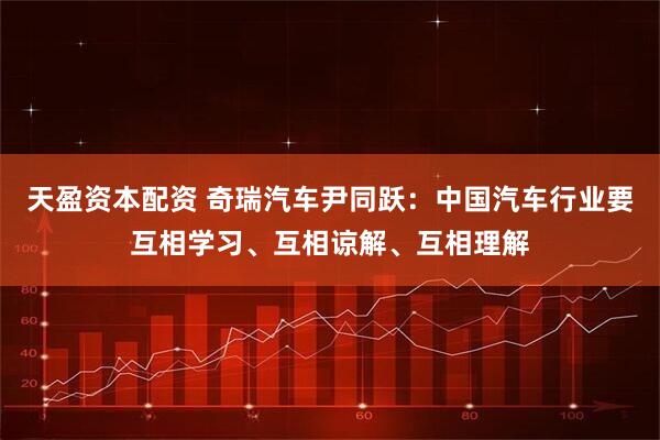 天盈资本配资 奇瑞汽车尹同跃：中国汽车行业要互相学习、互相谅解、互相理解