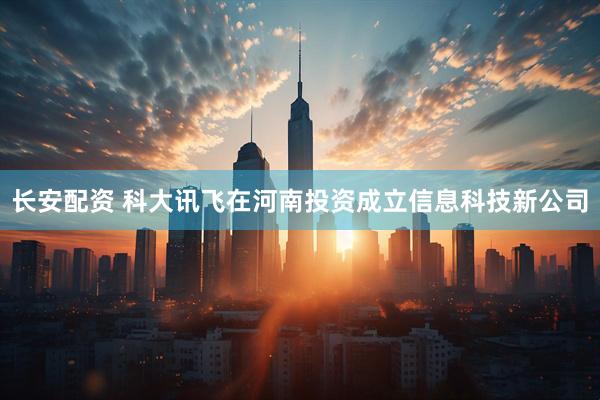 长安配资 科大讯飞在河南投资成立信息科技新公司
