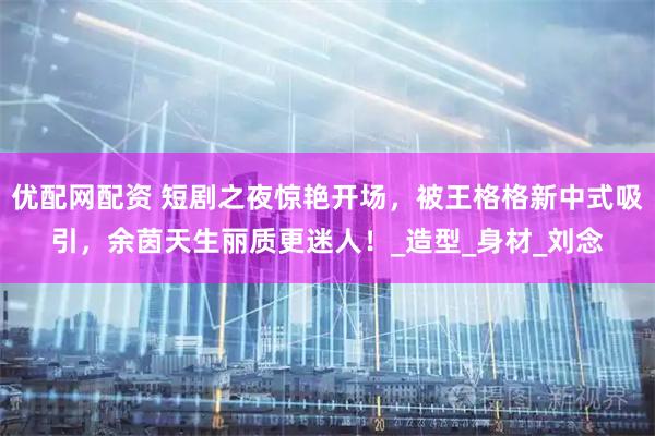 优配网配资 短剧之夜惊艳开场，被王格格新中式吸引，余茵天生丽质更迷人！_造型_身材_刘念