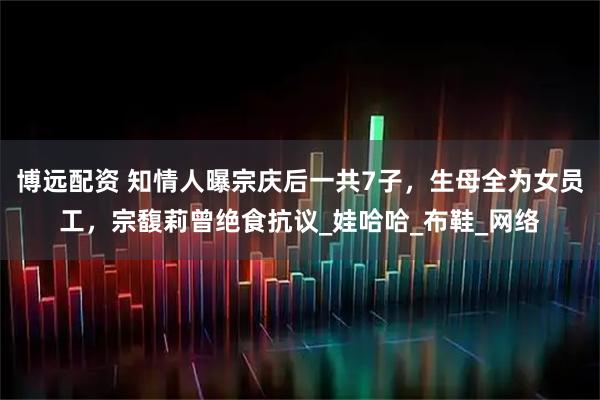 博远配资 知情人曝宗庆后一共7子,生母全为女员工,宗馥莉曾绝食抗议_娃哈哈_布鞋_网络