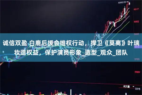 诚信双盈 白鹿后援会维权行动，捍卫《莫离》叶璃妆造权益，保护演员形象_造型_观众_团队