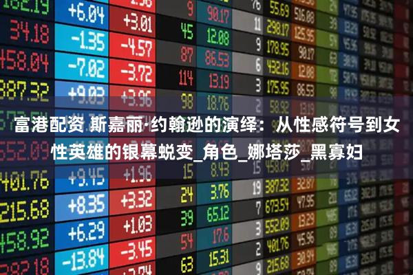 富港配资 斯嘉丽·约翰逊的演绎：从性感符号到女性英雄的银幕蜕变_角色_娜塔莎_黑寡妇