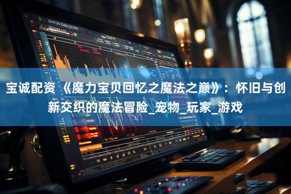 宝诚配资 《魔力宝贝回忆之魔法之巅》：怀旧与创新交织的魔法冒险_宠物_玩家_游戏