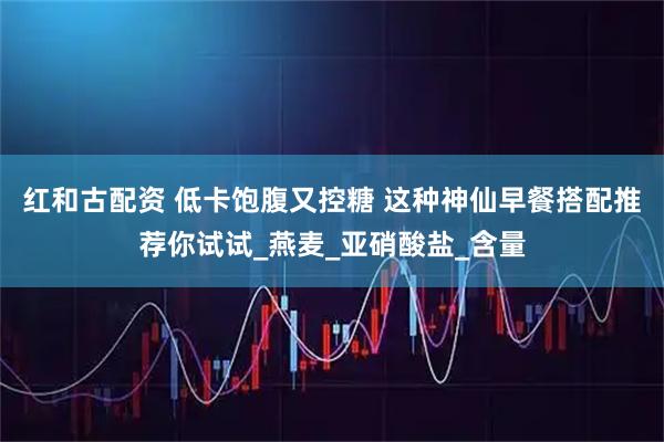 红和古配资 低卡饱腹又控糖 这种神仙早餐搭配推荐你试试_燕麦_亚硝酸盐_含量