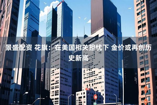 景盛配资 花旗：在美国相关担忧下 金价或再创历史新高