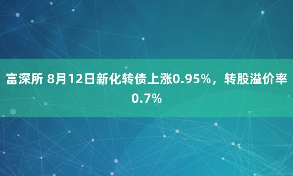 富深所 8月12日新化转债上涨0.95%，转股溢价率0.7%