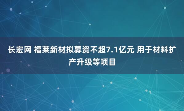 长宏网 福莱新材拟募资不超7.1亿元 用于材料扩产升级等项目