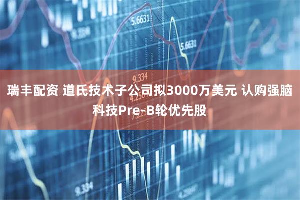 瑞丰配资 道氏技术子公司拟3000万美元 认购强脑科技Pre-B轮优先股