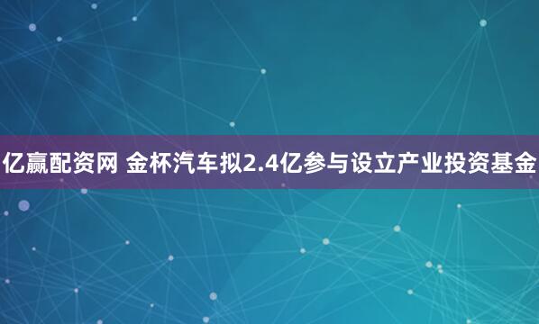 亿赢配资网 金杯汽车拟2.4亿参与设立产业投资基金