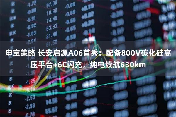 申宝策略 长安启源A06首秀：配备800V碳化硅高压平台+6C闪充，纯电续航630km