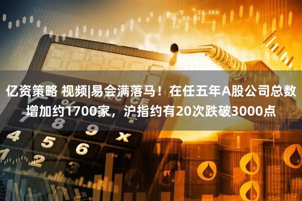 亿资策略 视频|易会满落马！在任五年A股公司总数增加约1700家，沪指约有20次跌破3000点