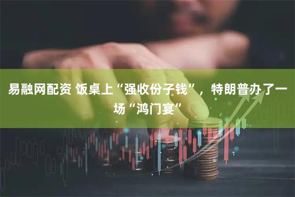 易融网配资 饭桌上“强收份子钱”，特朗普办了一场“鸿门宴”