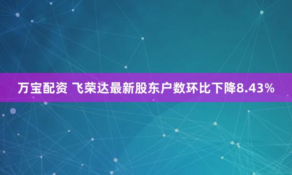 万宝配资 飞荣达最新股东户数环比下降8.43%