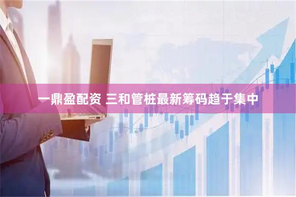 一鼎盈配资 三和管桩最新筹码趋于集中