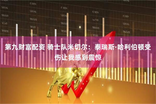 第九财富配资 骑士队米切尔：泰瑞斯·哈利伯顿受伤让我感到震惊