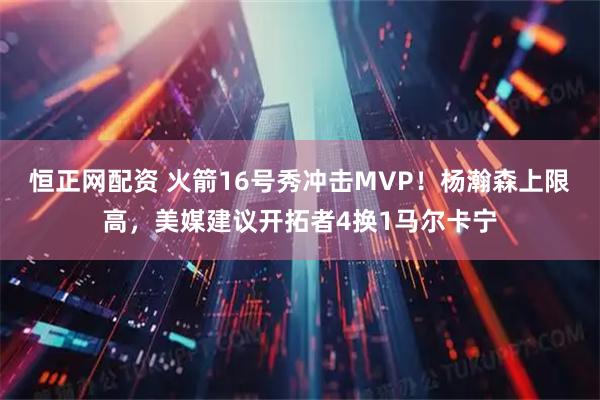 恒正网配资 火箭16号秀冲击MVP！杨瀚森上限高，美媒建议开拓者4换1马尔卡宁