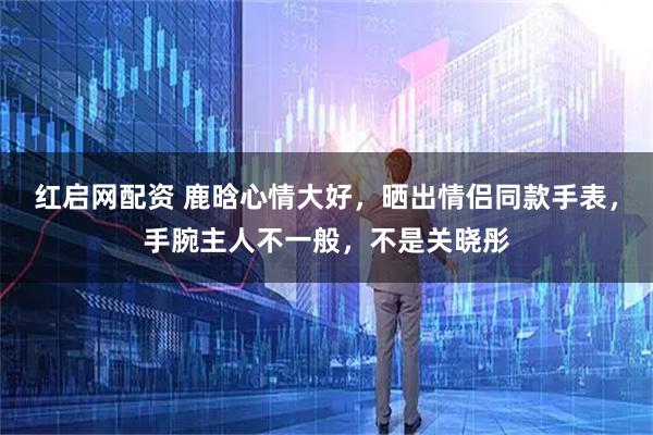 红启网配资 鹿晗心情大好，晒出情侣同款手表，手腕主人不一般，不是关晓彤