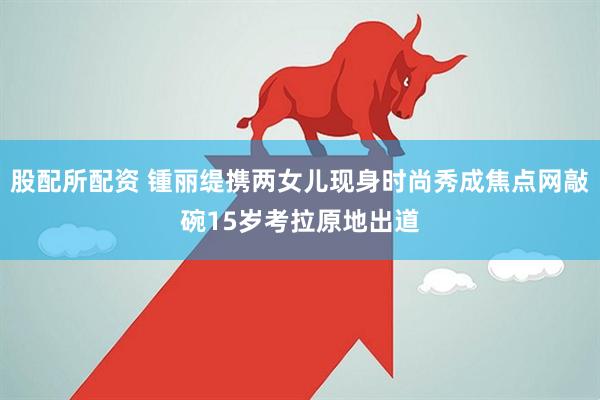 股配所配资 锺丽缇携两女儿现身时尚秀成焦点网敲碗15岁考拉原地出道