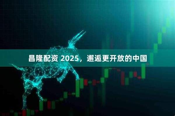 昌隆配资 2025，邂逅更开放的中国