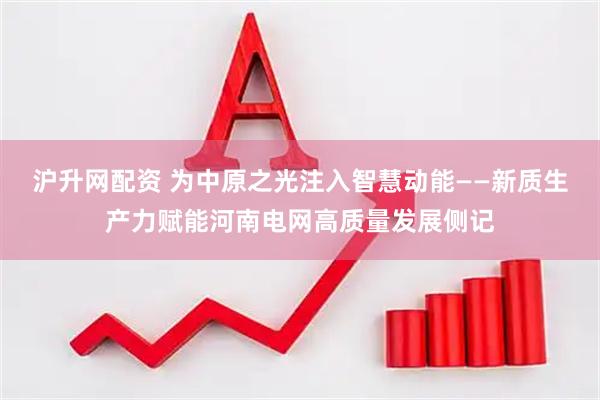 沪升网配资 为中原之光注入智慧动能——新质生产力赋能河南电网高质量发展侧记