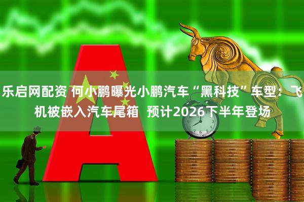 乐启网配资 何小鹏曝光小鹏汽车“黑科技”车型：飞机被嵌入汽车尾箱  预计2026下半年登场