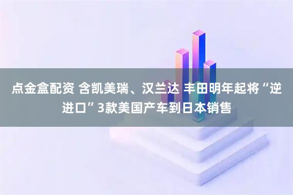 点金盒配资 含凯美瑞、汉兰达 丰田明年起将“逆进口”3款美国产车到日本销售