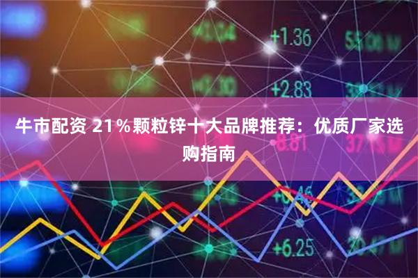 牛市配资 21％颗粒锌十大品牌推荐：优质厂家选购指南