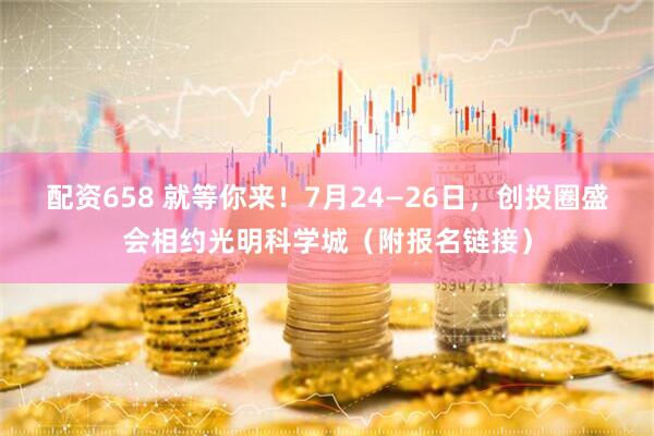 配资658 就等你来！7月24—26日，创投圈盛会相约光明科学城（附报名链接）