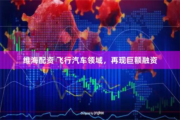 维海配资 飞行汽车领域，再现巨额融资