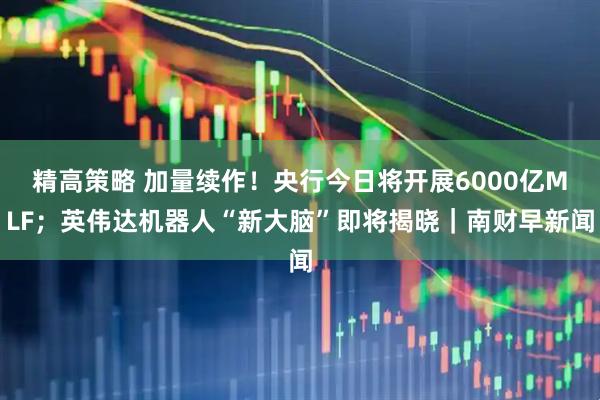 精高策略 加量续作！央行今日将开展6000亿MLF；英伟达机器人“新大脑”即将揭晓｜南财早新闻