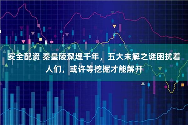 安全配资 秦皇陵深埋千年，五大未解之谜困扰着人们，或许等挖掘才能解开
