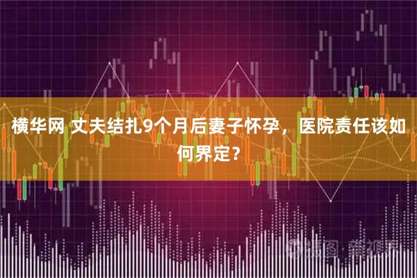 横华网 丈夫结扎9个月后妻子怀孕，医院责任该如何界定？