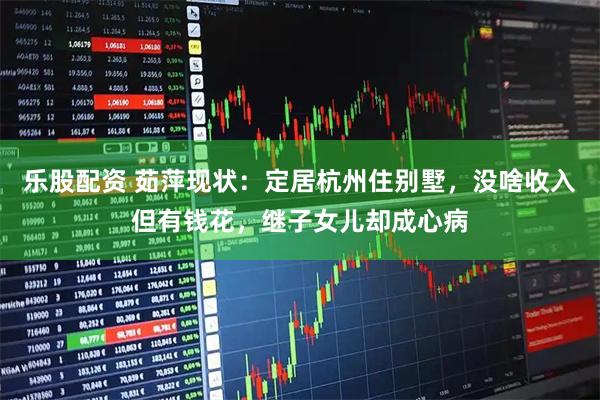 乐股配资 茹萍现状：定居杭州住别墅，没啥收入但有钱花，继子女儿却成心病