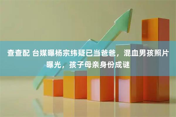 查查配 台媒曝杨宗纬疑已当爸爸，混血男孩照片曝光，孩子母亲身份成谜