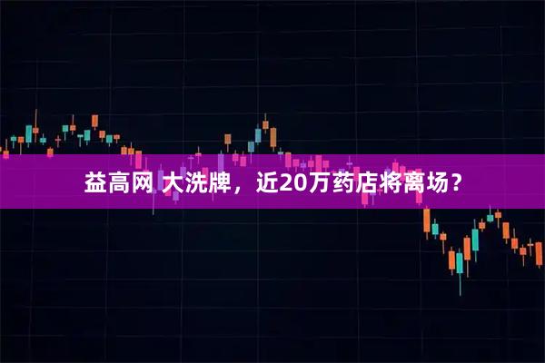 益高网 大洗牌，近20万药店将离场？