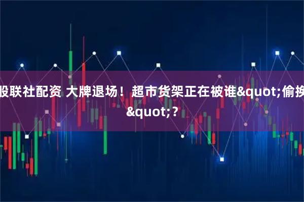 股联社配资 大牌退场！超市货架正在被谁"偷换"？